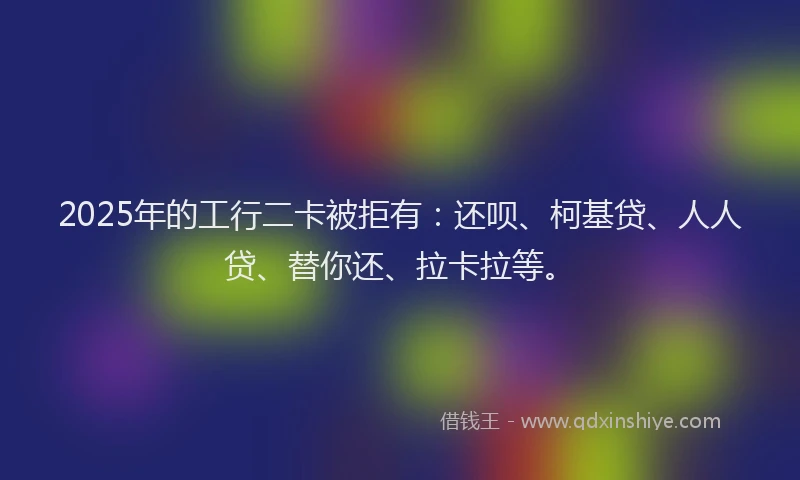 2025年的工行二卡被拒有：还呗、柯基贷、人人贷、替你还、拉卡拉等。