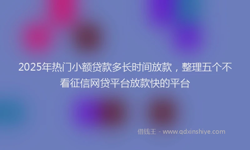 2025年热门小额贷款多长时间放款，整理五个不看征信网贷平台放款快的平台