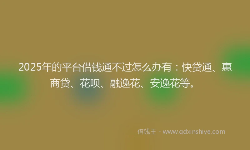 2025年的平台借钱通不过怎么办有：快贷通、惠商贷、花呗、融逸花、安逸花等。