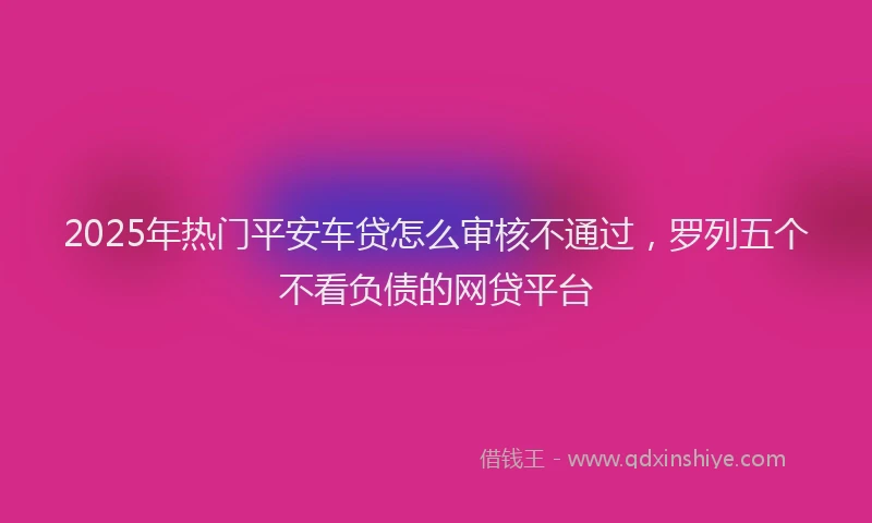 2025年热门平安车贷怎么审核不通过，罗列五个不看负债的网贷平台
