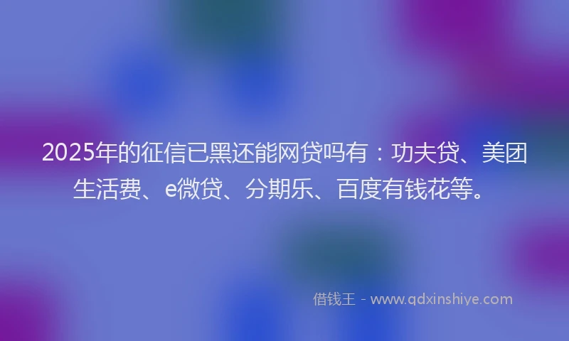 2025年的征信已黑还能网贷吗有：功夫贷、美团生活费、e微贷、分期乐、百度有钱花等。