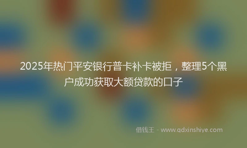 2025年热门平安银行普卡补卡被拒，整理5个黑户成功获取大额贷款的口子