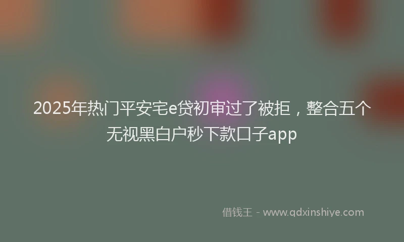 2025年热门平安宅e贷初审过了被拒,整合五个无视黑白户秒下款口子app