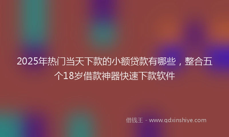 2025年热门当天下款的小额贷款有哪些，整合五个18岁借款神器快速下款软件