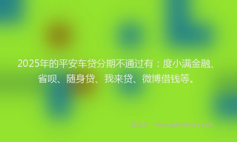 2025年的平安车贷分期不通过有：度小满金融、省呗、随身贷、我来贷、微博借钱等。