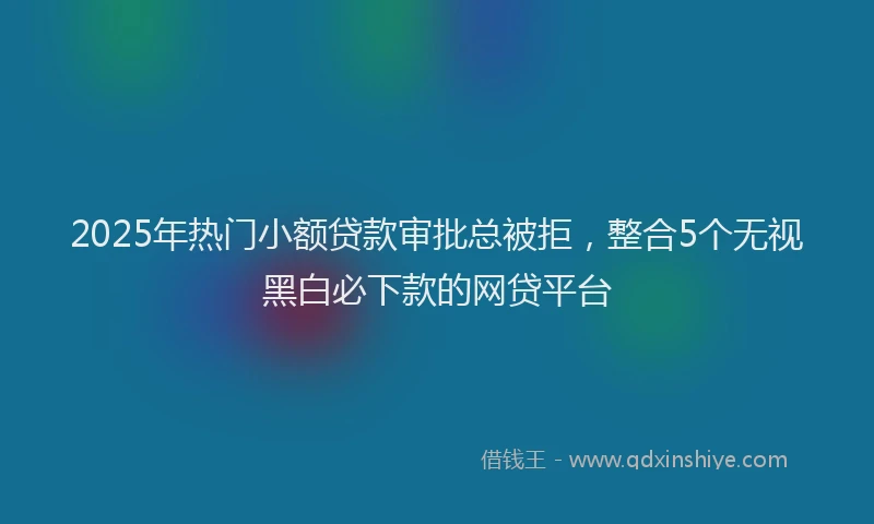 2025年热门小额贷款审批总被拒,整合5个无视黑白必下款的网贷平台