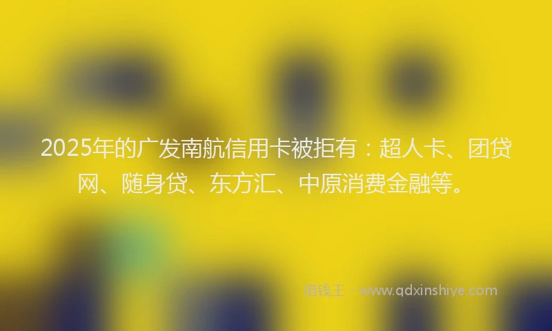 2025年的广发南航信用卡被拒有：超人卡、团贷网、随身贷、东方汇、中原消费金融等。