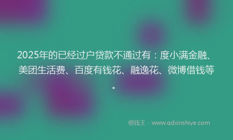 2025年的已经过户贷款不通过有：度小满金融、美团生活费、百度有钱花、融逸花、微博借钱等。