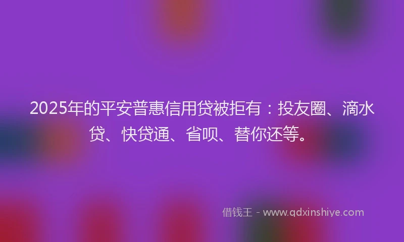 2025年的平安普惠信用贷被拒有：投友圈、滴水贷、快贷通、省呗、替你还等。