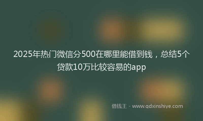 2025年热门微信分500在哪里能借到钱，总结5个贷款10万比较容易的app