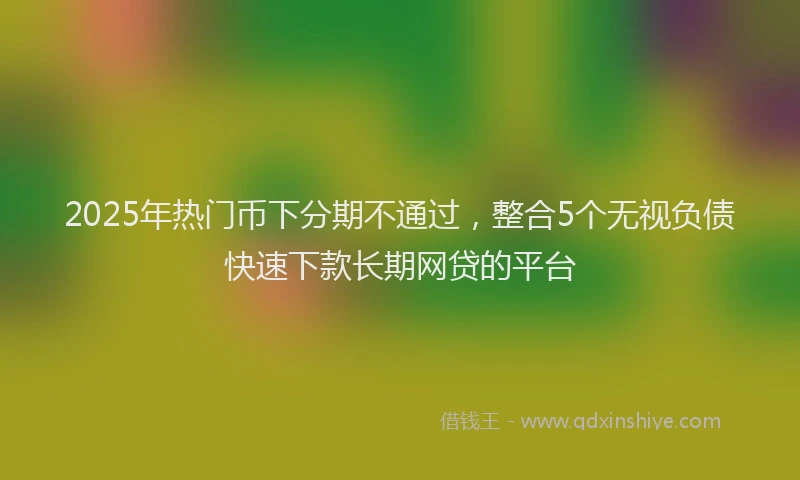 2025年热门币下分期不通过，整合5个无视负债快速下款长期网贷的平台