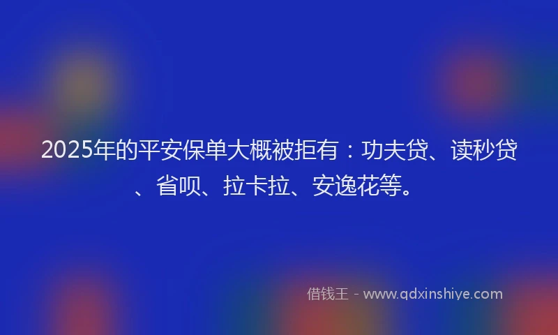 2025年的平安保单大概被拒有：功夫贷、读秒贷、省呗、拉卡拉、安逸花等。