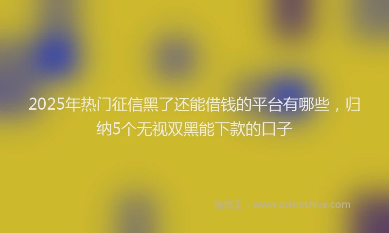 2025年热门征信黑了还能借钱的平台有哪些，归纳5个无视双黑能下款的口子
