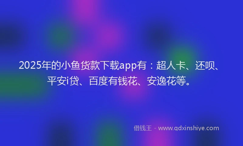 2025年的小鱼货款下载app有：超人卡、还呗、平安i贷、百度有钱花、安逸花等。