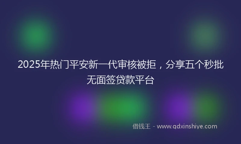 2025年热门平安新一代审核被拒，分享五个秒批无面签贷款平台