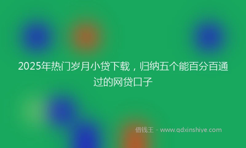 2025年热门岁月小贷下载，归纳五个能百分百通过的网贷口子