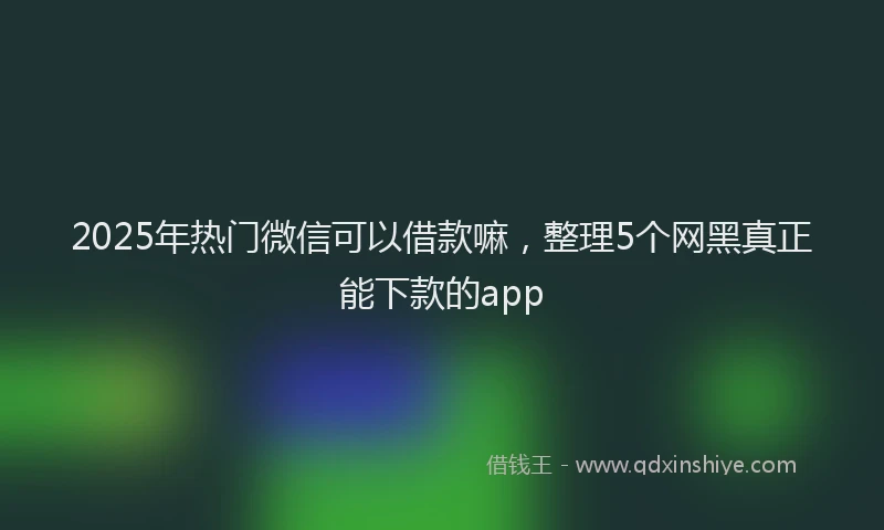 2025年热门微信可以借款嘛，整理5个网黑真正能下款的app