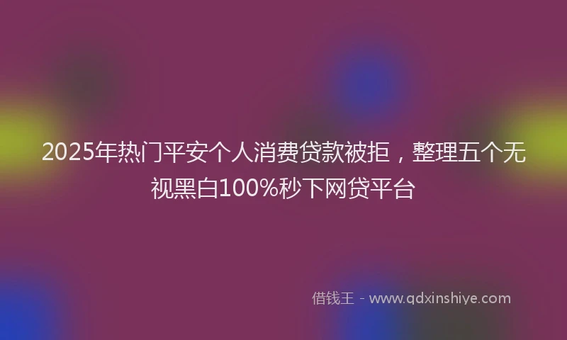 2025年热门平安个人消费贷款被拒，整理五个无视黑白100%秒下网贷平台