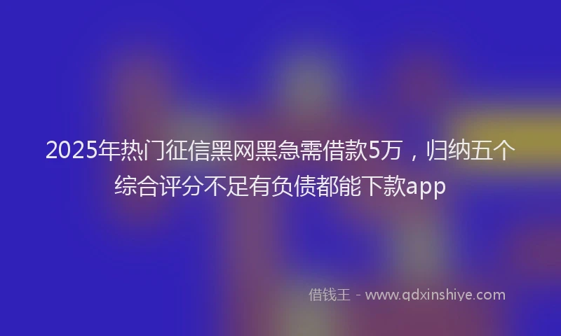 2025年热门征信黑网黑急需借款5万，归纳五个综合评分不足有负债都能下款app