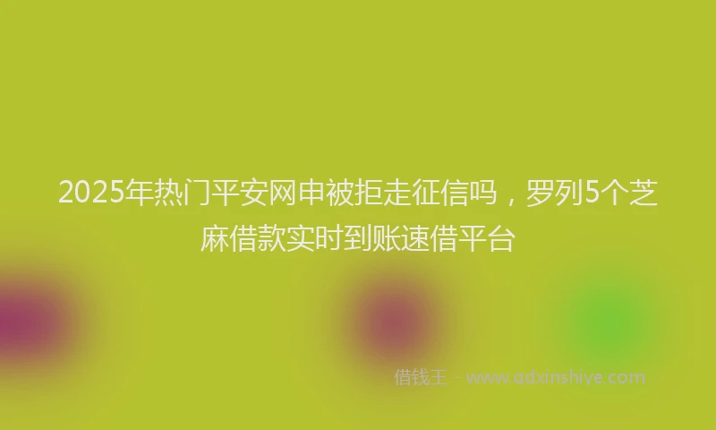 2025年热门平安网申被拒走征信吗，罗列5个芝麻借款实时到账速借平台