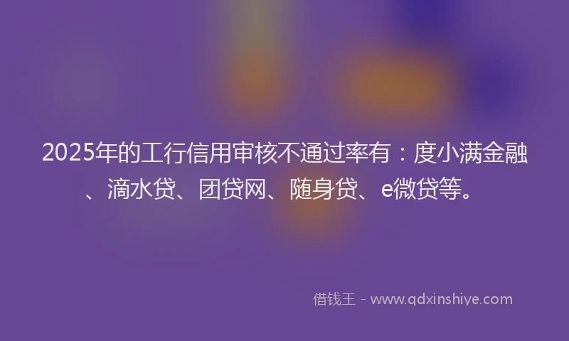 2025年的工行信用审核不通过率有：度小满金融、滴水贷、团贷网、随身贷、e微贷等。
