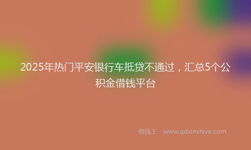 2025年热门平安银行车抵贷不通过，汇总5个公积金借钱平台