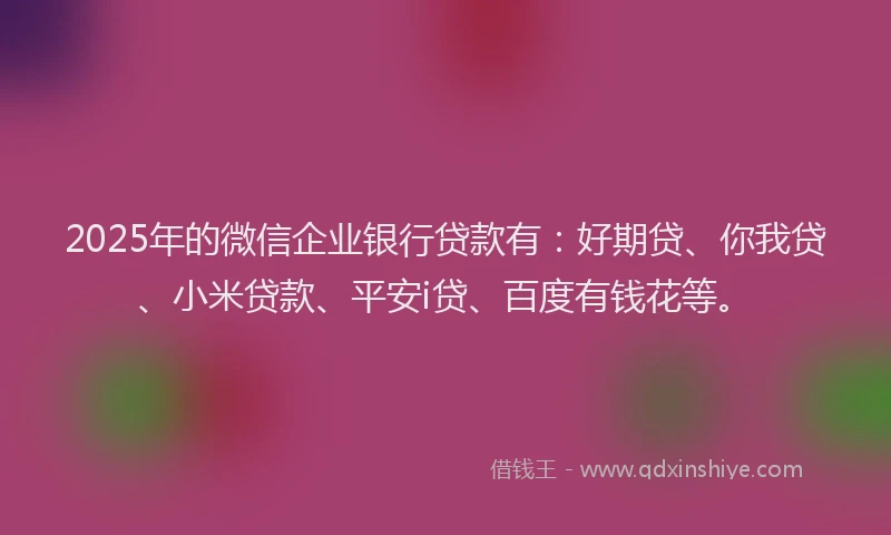 2025年的微信企业银行贷款有：好期贷、你我贷、小米贷款、平安i贷、百度有钱花等。
