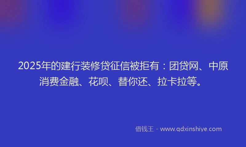 2025年的建行装修贷征信被拒有：团贷网、中原消费金融、花呗、替你还、拉卡拉等。