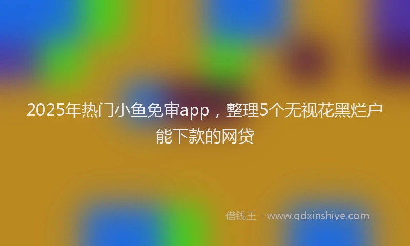 2025年热门小鱼免审app，整理5个无视花黑烂户能下款的网贷