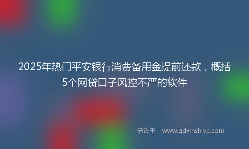 2025年热门平安银行消费备用金提前还款，概括5个网贷口子风控不严的软件