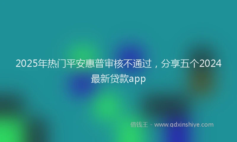 2025年热门平安惠普审核不通过，分享五个2024最新贷款app
