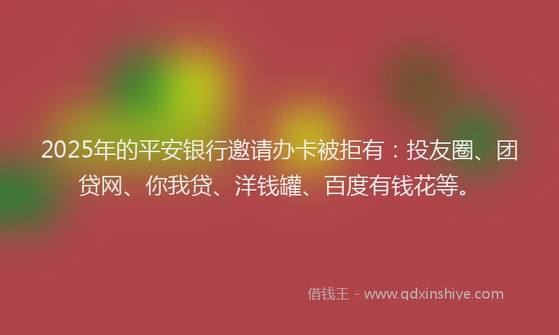 2025年的平安银行邀请办卡被拒有：投友圈、团贷网、你我贷、洋钱罐、百度有钱花等。