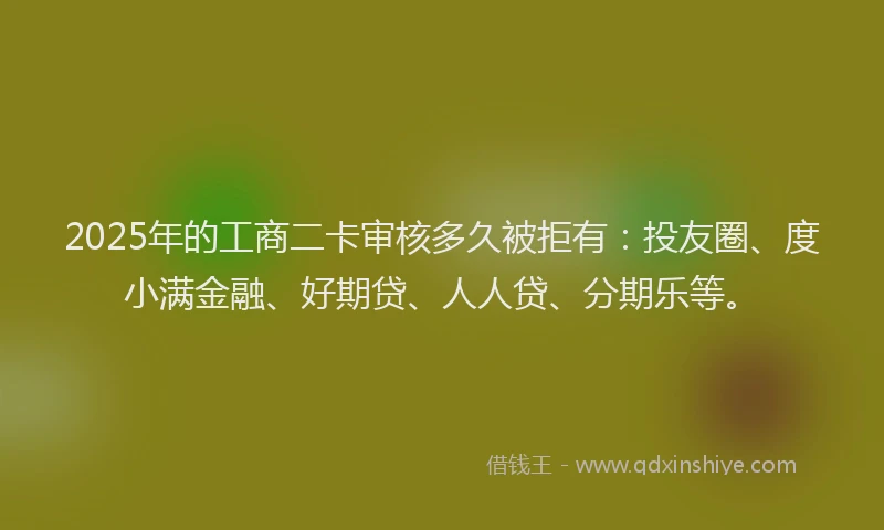 2025年的工商二卡审核多久被拒有：投友圈、度小满金融、好期贷、人人贷、分期乐等。