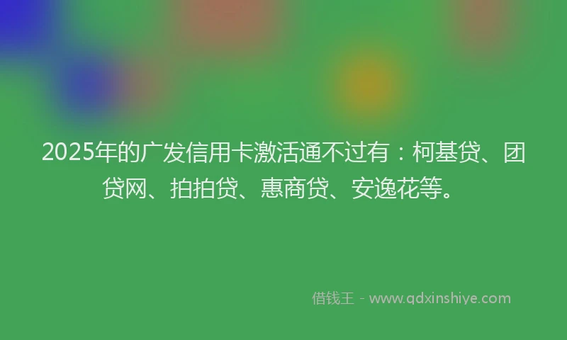 2025年的广发信用卡激活通不过有：柯基贷、团贷网、拍拍贷、惠商贷、安逸花等。