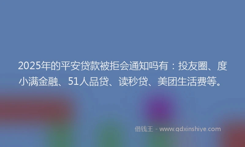 2025年的平安贷款被拒会通知吗有:投友圈、度小满金融、51人品贷、读秒贷、美团生活费等。