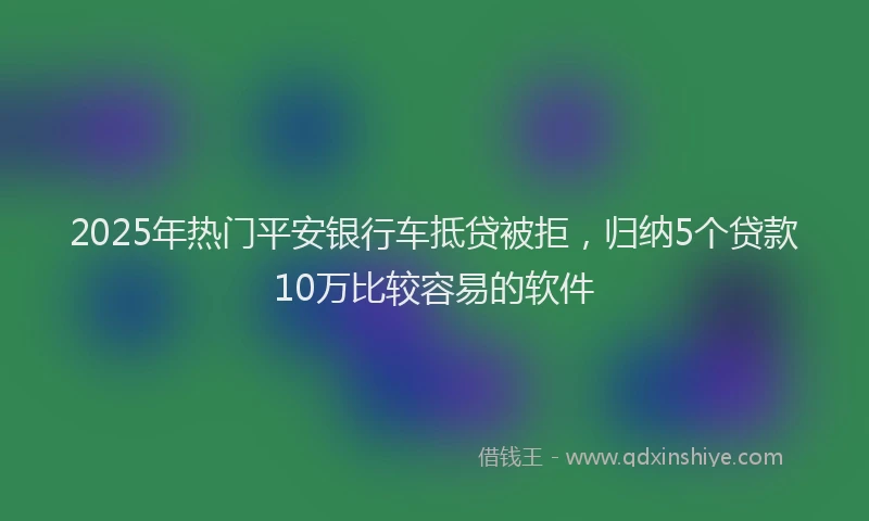 2025年热门平安银行车抵贷被拒，归纳5个贷款10万比较容易的软件