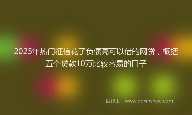 2025年热门征信花了负债高可以借的网贷，概括五个贷款10万比较容易的口子