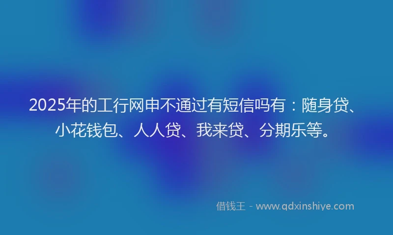 2025年的工行网申不通过有短信吗有：随身贷、小花钱包、人人贷、我来贷、分期乐等。