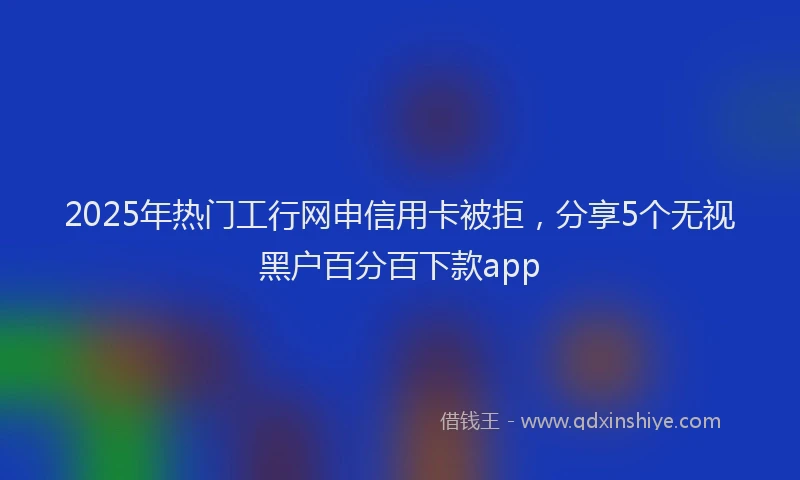 2025年热门工行网申信用卡被拒，分享5个无视黑户百分百下款app