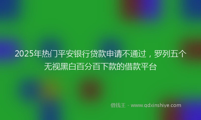 2025年热门平安银行贷款申请不通过，罗列五个无视黑白百分百下款的借款平台