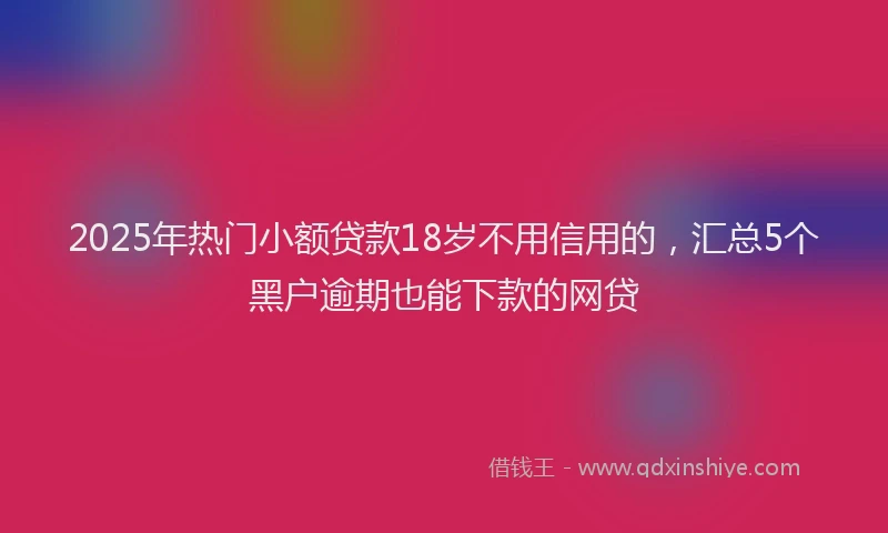 2025年热门小额贷款18岁不用信用的,汇总5个黑户逾期也能下款的网贷