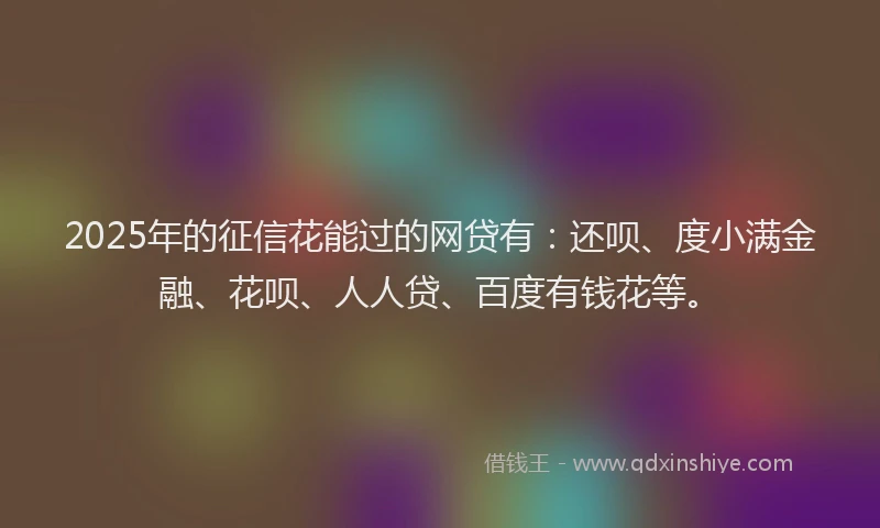 2025年的征信花能过的网贷有：还呗、度小满金融、花呗、人人贷、百度有钱花等。