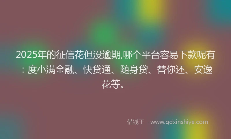2025年的征信花但没逾期,哪个平台容易下款呢有：度小满金融、快贷通、随身贷、替你还、安逸花等。