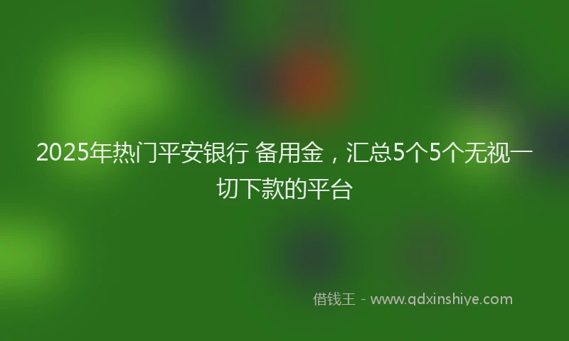 2025年热门平安银行 备用金，汇总5个5个无视一切下款的平台