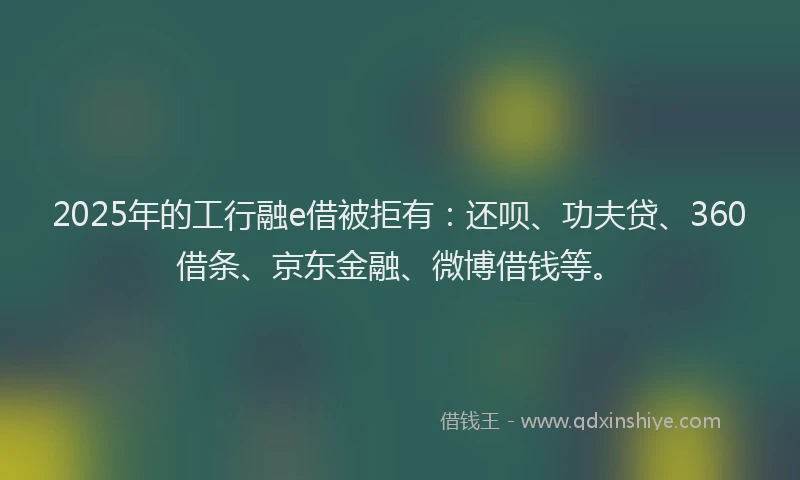 2025年的工行融e借被拒有：还呗、功夫贷、360借条、京东金融、微博借钱等。