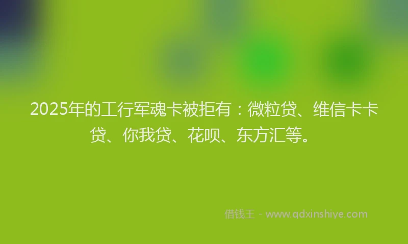 2025年的工行军魂卡被拒有：微粒贷、维信卡卡贷、你我贷、花呗、东方汇等。