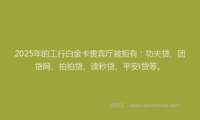 2025年的工行白金卡贵宾厅被拒有：功夫贷、团贷网、拍拍贷、读秒贷、平安i贷等。