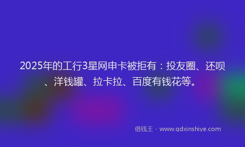 2025年的工行3星网申卡被拒有：投友圈、还呗、洋钱罐、拉卡拉、百度有钱花等。