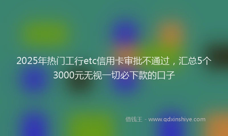 2025年热门工行etc信用卡审批不通过，汇总5个3000元无视一切必下款的口子