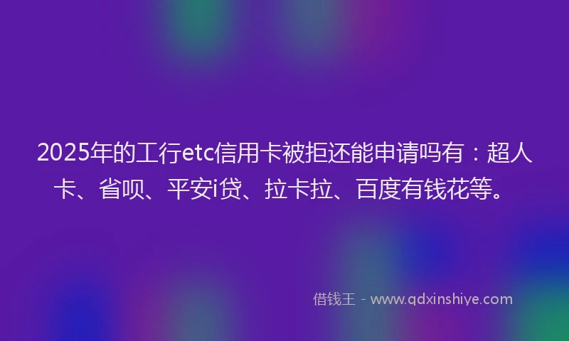 2025年的工行etc信用卡被拒还能申请吗有：超人卡、省呗、平安i贷、拉卡拉、百度有钱花等。